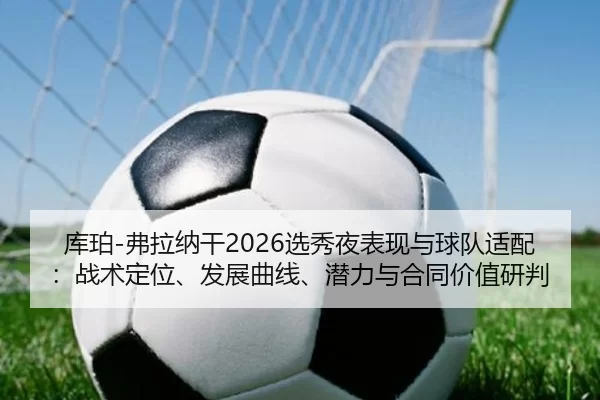 库珀-弗拉纳干2026选秀夜表现与球队适配：战术定位、发展曲线、潜力与合同价值研判
